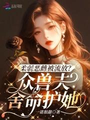 柔弱恶雌被流放众兽夫舍命护她免费阅读